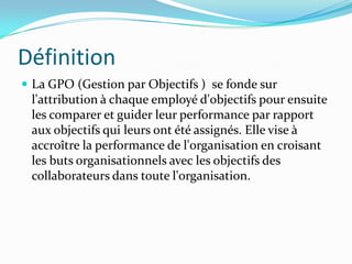 Définition
 La GPO (Gestion par Objectifs ) se fonde sur
l'attribution à chaque employé d'objectifs pour ensuite
les comparer et guider leur performance par rapport
aux objectifs qui leurs ont été assignés. Elle vise à
accroître la performance de l'organisation en croisant
les buts organisationnels avec les objectifs des
collaborateurs dans toute l'organisation.
 