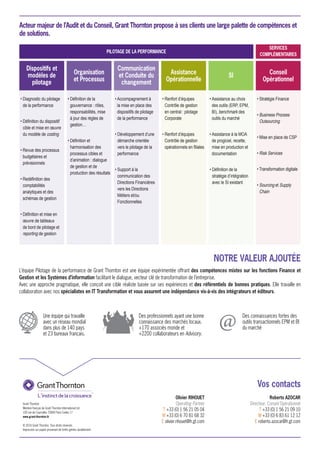 Vos contacts
Grant Thornton
Membre français de Grant Thornton International Ltd
100 rue de Courcelles 75849 Paris Cedex 17
www.grant-thornton.fr
© 2016 Grant Thornton. Tous droits réservés.
Impression sur papier provenant de forêts gérées durablement.
• Diagnostic du pilotage
de la performance
• Définition du dispositif
cible et mise en œuvre
du modèle de costing
• Revue des processus
budgétaires et
prévisionnels
• Redéfinition des
comptabilités
analytiques et des
schémas de gestion
• Définition et mise en
œuvre de tableaux
de bord de pilotage et
reporting de gestion
• Accompagnement à
la mise en place des
dispositifs de pilotage
de la performance
• Développement d’une
démarche orientée
vers le pilotage de la
performance
• Support à la
communication des
Directions Financières
vers les Directions
Métiers et/ou
Fonctionnelles
• Assistance au choix
des outils (ERP, EPM,
BI), benchmark des
outils du marché
• Assistance à la MOA
de progiciel, recette,
mise en production et
documentation
• Définition de la
stratégie d’intégration
avec le SI existant
• Définition de la
gouvernance : rôles,
responsabilités, mise
à jour des règles de
gestion…
• Définition et
harmonisation des
processus cibles et
d’animation : dialogue
de gestion et de
production des résultats
• Renfort d’équipes
Contrôle de gestion
en central : pilotage
Corporate
• Renfort d’équipes
Contrôle de gestion
opérationnels en filiales
• Stratégie Finance
• Business Process
Outsourcing
• Mise en place de CSP
• Risk Services
• Transformation digitale
• Sourcing et Supply
Chain
Dispositifs et
modèles de
pilotage
PILOTAGE DE LA PERFORMANCE
Organisation
et Processus
Communication
et Conduite du
changement
Assistance
Opérationnelle
SI Conseil
Opérationnel
SERVICES
COMPLÉMENTAIRES
NOTRE VALEUR AJOUTÉE
Acteur majeur de l’Audit et du Conseil, Grant Thornton propose à ses clients une large palette de compétences et
de solutions.
Une équipe qui travaille
avec un réseau mondial
dans plus de 140 pays
et 23 bureaux français.
Des professionnels ayant une bonne
connaissance des marchés locaux.
+170 associés monde et
+2200 collaborateurs en Advisory.
Olivier RIHOUET
Operating Partner
T +33 (0) 1 56 21 05 04
M +33 (0) 6 70 81 68 32
E olivier.rihouet@fr.gt.com
Roberto AZOCAR
Directeur, Conseil Opérationnel
T +33 (0) 1 56 21 09 10
M +33 (0) 6 83 61 12 12
E roberto.azocar@fr.gt.com
L’équipe Pilotage de la performance de Grant Thornton est une équipe expérimentée offrant des compétences mixtes sur les fonctions Finance et
Gestion et les Systèmes d’information facilitant le dialogue, vecteur clé de transformation de l’entreprise.
Avec une approche pragmatique, elle conçoit une cible réaliste basée sur ses expériences et des référentiels de bonnes pratiques. Elle travaille en
collaboration avec nos spécialistes en IT Transformation et vous assurent une indépendance vis-à-vis des intégrateurs et éditeurs.
Des connaissances fortes des
outils transactionnels EPM et BI
du marché
 