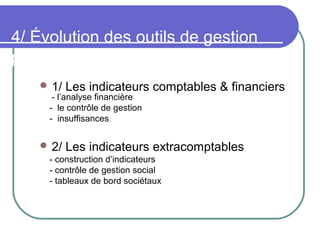 4/ Évolution des outils de gestion
pour piloter l’entreprise
 1/ Les indicateurs comptables & financiers
- l’analyse financière
- le contrôle de gestion
- insuffisances
 2/ Les indicateurs extracomptables
- construction d’indicateurs
- contrôle de gestion social
- tableaux de bord sociétaux
 