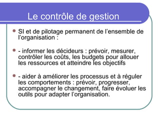 Le contrôle de gestion
 SI et de pilotage permanent de l’ensemble de
l’organisation :
 - informer les décideurs : prévoir, mesurer,
contrôler les coûts, les budgets pour allouer
les ressources et atteindre les objectifs
 - aider à améliorer les processus et à réguler
les comportements : prévoir, progresser,
accompagner le changement, faire évoluer les
outils pour adapter l’organisation.
 