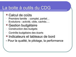 La boite à outils du CDG
Calcul de coûts
- Première famille : complet, partiel…
- Evolutions : activité, cible, cachés….
Gestion budgétaire
- Construction des budgets
- Contrôle budgétaire des écarts
Indicateurs et tableaux de bord
- Pour la qualité, le pilotage, la performance
 