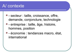 A/ contexte
- secteur : taille, croissance, offre,
demande, conjoncture, technologie
- entreprise : taille, âge, histoire,
hommes, position
- économie : tendances macro, état,
international
 