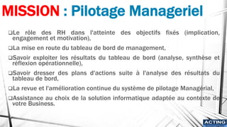 MISSION : Pilotage Manageriel
❑Le rôle des RH dans l'atteinte des objectifs fixés (implication,
engagement et motivation),
❑La mise en route du tableau de bord de management,
❑Savoir exploiter les résultats du tableau de bord (analyse, synthèse et
réflexion opérationnelle),
❑Savoir dresser des plans d'actions suite à l'analyse des résultats du
tableau de bord,
❑La revue et l'amélioration continue du système de pilotage Managérial,
❑Assistance au choix de la solution informatique adaptée au contexte de
votre Business.
ACTING
Succeed together
 