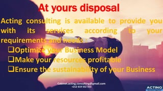 Acting consulting is available to provide you
with its services according to your
requirements and needs :
❑Optimize your Business Model
❑Make your resources profitable
❑Ensure the sustainability of your Business
Cabinet.acting.consulting@gmail.com
+212 619 552 553 ACTING
Succeed together
At yours disposal
 