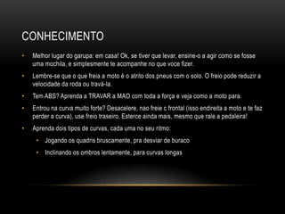 CONHECIMENTO
• Melhor lugar do garupa: em casa! Ok, se tiver que levar, ensine-o a agir como se fosse
uma mochila, e simplesmente te acompanhe no que voce fizer.
• Lembre-se que o que freia a moto é o atrito dos pneus com o solo. O freio pode reduzir a
velocidade da roda ou travá-la.
• Tem ABS? Aprenda a TRAVAR a MAO com toda a força e veja como a moto para.
• Entrou na curva muito forte? Desacelere, nao freie c frontal (isso endireita a moto e te faz
perder a curva), use freio traseiro. Esterce ainda mais, mesmo que rale a pedaleira!
• Aprenda dois tipos de curvas, cada uma no seu ritmo:
• Jogando os quadris bruscamente, pra desviar de buraco
• Inclinando os ombros lentamente, para curvas longas
 