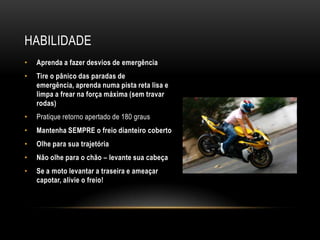 HABILIDADE
• Aprenda a fazer desvios de emergência
• Tire o pânico das paradas de
emergência, aprenda numa pista reta lisa e
limpa a frear na força máxima (sem travar
rodas)
• Pratique retorno apertado de 180 graus
• Mantenha SEMPRE o freio dianteiro coberto
• Olhe para sua trajetória
• Não olhe para o chão – levante sua cabeça
• Se a moto levantar a traseira e ameaçar
capotar, alivie o freio!
 