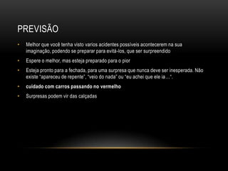 PREVISÃO
• Melhor que você tenha visto varios acidentes possíveis acontecerem na sua
imaginação, podendo se preparar para evitá-los, que ser surpreendido
• Espere o melhor, mas esteja preparado para o pior
• Esteja pronto para a fechada, para uma surpresa que nunca deve ser inesperada. Não
existe “apareceu de repente”, “veio do nada” ou “eu achei que ele ia…“.
• cuidado com carros passando no vermelho
• Surpresas podem vir das calçadas
 
