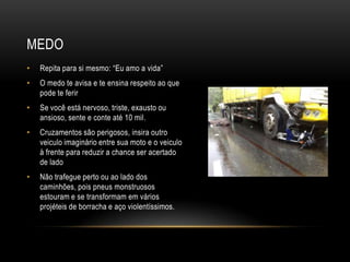 MEDO
• Repita para si mesmo: “Eu amo a vida”
• O medo te avisa e te ensina respeito ao que
pode te ferir
• Se você está nervoso, triste, exausto ou
ansioso, sente e conte até 10 mil.
• Cruzamentos são perigosos, insira outro
veiculo imaginário entre sua moto e o veiculo
à frente para reduzir a chance ser acertado
de lado
• Não trafegue perto ou ao lado dos
caminhões, pois pneus monstruosos
estouram e se transformam em vários
projéteis de borracha e aço violentíssimos.
 