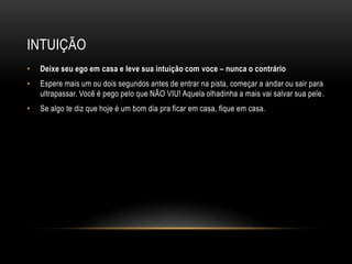 INTUIÇÃO
• Deixe seu ego em casa e leve sua intuição com voce – nunca o contrário
• Espere mais um ou dois segundos antes de entrar na pista, começar a andar ou sair para
ultrapassar. Você é pego pelo que NÃO VIU! Aquela olhadinha a mais vai salvar sua pele.
• Se algo te diz que hoje é um bom dia pra ficar em casa, fique em casa.
 