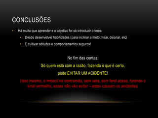 CONCLUSÕES
• Há muito que aprender e o objetivo foi só introduzir o tema
• Desde desenvolver habilidades (para inclinar a moto, frear, desviar, etc)
• E cultivar atitudes e comportamentos seguros!
No fim das contas:
Só quem está com a razão, fazendo o que é certo,
pode EVITAR UM ACIDENTE!
(isso mesmo, o imbecil na contramão, sem seta, sem farol aceso, furando o
sinal vermelho, esses não vão evitar – estes causam os acidentes)
 