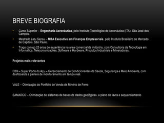 BREVE BIOGRAFIA
• Curso Superior – Engenharia Aeronáutica, pelo Instituto Tecnológico de Aeronáutica (ITA), São José dos
Campos.
• Mestrado Latu Sensu – MBA Executivo em Finanças Empresariais, pelo Instituto Brasileiro de Mercado
de Capitais, São Paulo.
• Trago comigo 25 anos de experiência na area comercial da indústria, com Consultoria de Tecnologia em
Informatica, Telecomunicacões, Software e Hardware, Produtos Industriais e Mineradoras.
Projetos mais relevantes
EBX – Super Porto do Açu – Gerenciamento de Condicionantes de Saúde, Segurança e Meio Ambiente, com
dashboards e painéis de monitoramento em tempo real.
VALE – Otimização do Portfolio de Venda de Minério de Ferro
SAMARCO – Otimização de sistemas de bases de dados geológicas, a plano de lavra e sequenciamento
 