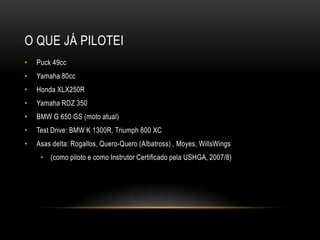 O QUE JÁ PILOTEI
• Puck 49cc
• Yamaha 80cc
• Honda XLX250R
• Yamaha RDZ 350
• BMW G 650 GS (moto atual)
• Test Drive: BMW K 1300R, Triumph 800 XC
• Asas delta: Rogallos, Quero-Quero (Albatross) , Moyes, WillsWings
• (como piloto e como Instrutor Certificado pela USHGA, 2007/8)
 