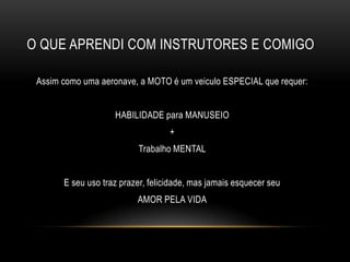 O QUE APRENDI COM INSTRUTORES E COMIGO
Assim como uma aeronave, a MOTO é um veiculo ESPECIAL que requer:
HABILIDADE para MANUSEIO
+
Trabalho MENTAL
E seu uso traz prazer, felicidade, mas jamais esquecer seu
AMOR PELA VIDA
 