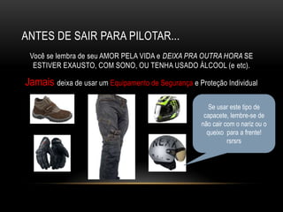 ANTES DE SAIR PARA PILOTAR...
Você se lembra de seu AMOR PELA VIDA e DEIXA PRA OUTRA HORA SE
ESTIVER EXAUSTO, COM SONO, OU TENHA USADO ÁLCOOL (e etc).
Jamais deixa de usar um Equipamento de Segurança e Proteção Individual
Se usar este tipo de
capacete, lembre-se de
não cair com o nariz ou o
queixo para a frente!
rsrsrs
 