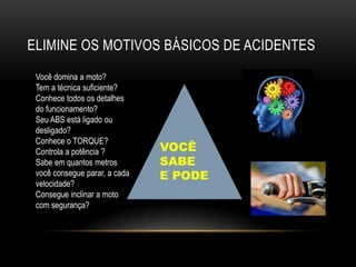 ELIMINE OS MOTIVOS BÁSICOS DE ACIDENTES
Você domina a moto?
Tem a técnica suficiente?
Conhece todos os detalhes
do funcionamento?
Seu ABS está ligado ou
desligado?
Conhece o TORQUE?
Controla a potência ?
Sabe em quantos metros
você consegue parar, a cada
velocidade?
Consegue inclinar a moto
com segurança?
VOCÊ
SABE
E PODE
 