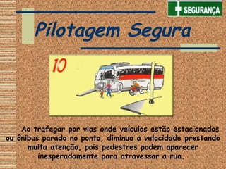     Ao trafegar por vias onde veículos estão estacionados
ou ônibus parado no ponto, diminua a velocidade prestando
muita atenção, pois pedestres podem aparecer
inesperadamente para atravessar a rua.
Pilotagem Segura
 