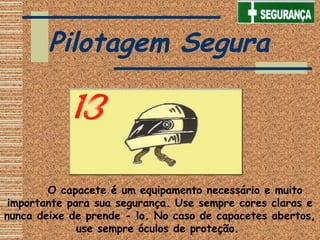       O capacete é um equipamento necessário e muito
importante para sua segurança. Use sempre cores claras e
nunca deixe de prende - lo. No caso de capacetes abertos,
use sempre óculos de proteção.
Pilotagem Segura
 