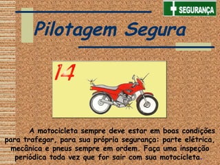        A motocicleta sempre deve estar em boas condições
para trafegar, para sua própria segurança: parte elétrica,
mecânica e pneus sempre em ordem. Faça uma inspeção
periódica toda vez que for sair com sua motocicleta.
Pilotagem Segura
 