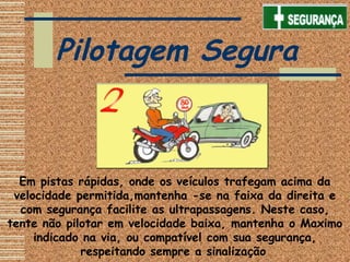 Pilotagem Segura
Em pistas rápidas, onde os veículos trafegam acima da
velocidade permitida,mantenha -se na faixa da direita e
com segurança facilite as ultrapassagens. Neste caso,
tente não pilotar em velocidade baixa, mantenha o Maximo
indicado na via, ou compatível com sua segurança,
respeitando sempre a sinalização
 