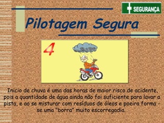 Inicio de chuva é uma das horas de maior risco de acidente,
pois a quantidade de água ainda não foi suficiente para lavar a
pista, e ao se misturar com resíduos de óleos e poeira forma -
se uma "borra" muito escorregadia.
Pilotagem Segura
 