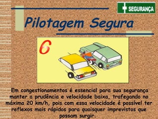  Em congestionamentos é essencial para sua segurança
manter a prudência e velocidade baixa, trafegando no
máxima 20 km/h, pois com essa velocidade é possível ter
reflexos mais rápidos para quaisquer imprevistos que
possam surgir.
Pilotagem Segura
 