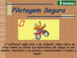    A "confiança" pode levar a um acidente. Nunca deixe de
estar atento ao pilotar sua motocicleta até chegar ao seu
destino, mantendo a sua postura e memorizando o trajeto a
seguir.
Pilotagem Segura
 