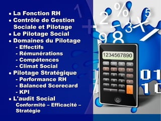● La Fonction RHLa Fonction RH
● Contrôle deContrôle de GestionGestion
Sociale et PilotageSociale et Pilotage
● Le Pilotage SocialLe Pilotage Social
● Domaines du PilotageDomaines du Pilotage
- Effectifs- Effectifs
- Rémunérations- Rémunérations
- Compétences- Compétences
- Climat Social- Climat Social
● Pilotage StratégiquePilotage Stratégique
- Performance RH- Performance RH
- Balanced Scorecard- Balanced Scorecard
- KPI- KPI
●● L'audit SocialL'audit Social
Conformité – Efficacité –Conformité – Efficacité –
StratégieStratégie
 