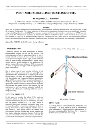 IJRET: International Journal of Research in Engineering and Technology eISSN: 2319-1163 | pISSN: 2321-7308
_______________________________________________________________________________________
Volume: 03 Special Issue: 07 | May-2014, Available @ http://www.ijret.org 732
PILOT AIDED SCHEDULING FOR UPLINK OFDMA
J.C.Vijayshree1
, T.G. Palanivelu2
1
Ph. D Research Scholar, Department of ECE, SCSVMV University, Kancheepuram – 631561
2
Professor & Head, Department of ECE, Sri Manakula Vinayagar Engineering College, Puducherry - 605107
Abstract
In the field of wireless communication, Energy efficiency is very important because of the expectation with wireless links to meet
the increasing QoS demand. This results in increase of device power consumption. So we present an energy efficient scheduling
using water filling algorithm with OFDMA technique for multiuser. Subcarrier allocation for a multiple access OFDM system is
found out by this. Total bit rate is maximized by this approach. After the establishment of sub carrier allocation, the bit and power
allocation for each user can be determined with a single-user. An energy efficient scheme based on time-averaged bits-per-joule
metrics has been developed with low complexity. Simulation results proved the improvement in energy efficiency of the channel.
Keywords:- OFDMA, QoS, Subcarrier, Energy efficiency
----------------------------------------------------------------------***--------------------------------------------------------------------
1. INTRODUCTION
Tremendous growth has been experienced in wireless
communication systems over the last few decades. This
increasing quality of service requirements has to be met by
limited network resources. It also results in increasing
device power consumption. In this paper, a “bits-per-Joule”
metric is used to target energy-efficiency. Several energy
savings schemes already existed for link adaptation with
optimal energy and resource allocation. With our approach,
we tried to improve throughput with the optimization of
power consumption.
Due to fairness issue, it is not possible to allocate all sub
channels to a single user in a multi user system.[3] So, a
system approach is most important for predicting the overall
network energy efficiency. We have tried our investigation
with the inclusion and exclusion of fairness constraint for
uplink OFDMA systems with the assumption of channels as
flat fading. This paper prove that the energy efficient power
optimization approach improves energy as well as spectral
efficiency and also reduces inter cell interferences. The link
adaptations as well as resource allocation methods are
designed with reduction in complexity and improvement in
energy efficiency.
2. SYSTEM OVERVIEW
In this study, we consider the uplink OFDM multi-user
multi-cell system. In each cell, a number of users can
transmit simultaneously. Because of interference, we cannot
rely on channel reciprocity.[1] The base station is
responsible for resource allocation. Base station has to know
the channel condition of users first, which can be done by
finding the symbols or data sent by the intended user. At
time instant t1, base station collects the channel state
information (CSI) from the users and at time instant t2, the
base station makes the scheduling decision. Following this
decision, users start their transmission at time instant t3. For
RRM to work efficiently there is an underlying assumption:
3 1( ) ( )CSI t CSI t , or say, ( ) ( ),CSI t CSI t   3 1t t  
Fig 1 Uplink CSI delay
2.1 CSI Metric
In our study, the most common CSI metric, the SINR is used
for analysis. The short term CSI gives an instantaneous
value and long term CSI indicates higher order moments. In
this paper, we calculated the short term CSI by measuring
the SINR portion, with feedback delay.[9]
 