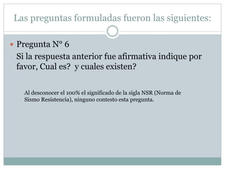 Las preguntas formuladas fueron las siguientes:
 Pregunta N° 6
Si la respuesta anterior fue afirmativa indique por
favor, Cual es? y cuales existen?
Al desconocer el 100% el significado de la sigla NSR (Norma de
Sismo Resistencia), ninguno contesto esta pregunta.
 