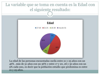 La variable que se toma en cuenta es la Edad con
el siguiente resultado:
La edad de las personas encuestadas oscila entre 21 y 25 años con un
46% , más de 31 años con un 36% y entre 17 y 20, 26 y 30 años con un
9% cada uno, es decir que la población estudio que predomina es entre
21 y 25 años.
 
