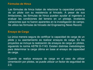 F
Fó
órmulas de Hinca
rmulas de Hinca
Las fórmulas de hinca tratan de relacionar la capacidad portante
de un pilote con su resistencia al hincado. A pesar de sus
limitaciones, las fórmulas de hinca pueden ayudar al ingeniero a
evaluar las condiciones del terreno en un pilotaje, revelando
variaciones que no fueron aparentes en la investigación de campo.
Se utiliza las fórmulas de hincado del Engineering News Record.
Ensayo de Carga
Ensayo de Carga
La única manera segura de certificar la capacidad de carga de un
pilote y su asentamiento es realizar ensayos de carga. En los
proyectos se incluye la realización de ensayos de carga en pilotes,
siguiendo la norma ASTM D-1143. Existen distintas metodologías
para determinar la carga última en base al ensayo de capacidad
de carga.
Cuando se realiza ensayos de carga en el caso de utilizar
cimentación por pilotes, se puede utilizar un factor de seguridad de
2.0.
 