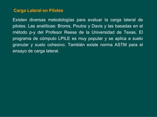 Carga Lateral en Pilotes
Existen diversas metodologías para evaluar la carga lateral de
pilotes. Las analíticas: Broms, Poulos y Davis y las basadas en el
método p-y del Profesor Reese de la Universidad de Texas. El
programa de cómputo LPILE es muy popular y se aplica a suelo
granular y suelo cohesivo. También existe norma ASTM para el
ensayo de carga lateral.
 