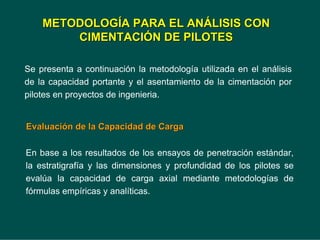 Se presenta a continuación la metodología utilizada en el análisis
de la capacidad portante y el asentamiento de la cimentación por
pilotes en proyectos de ingenieria.
METODOLOG
METODOLOGÍ
ÍA PARA EL AN
A PARA EL ANÁ
ÁLISIS CON
LISIS CON
CIMENTACI
CIMENTACIÓ
ÓN DE PILOTES
N DE PILOTES
Evaluaci
Evaluació
ón de la Capacidad de Carga
n de la Capacidad de Carga
En base a los resultados de los ensayos de penetración estándar,
la estratigrafía y las dimensiones y profundidad de los pilotes se
evalúa la capacidad de carga axial mediante metodologías de
fórmulas empíricas y analíticas.
 