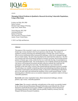 Article

Managing Ethical Problems in Qualitative Research Involving Vulnerable Populations,
Using a Pilot Study
Evalina van Wijk, RN, PhD
Senior Lecturer
Western Cape College of Nursing
Cape Town, South Africa
Tracie Harrison, RN, FNP
Associate Professor
School of Nursing
The University of Texas at Austin
Austin, Texas, United States
© 2013 van Wijk and Harrison.

Abstract
The purpose of the researcher’s study was to examine the meaning that intimate partners of
female rape victims attached to their lived experiences after the rape. The conduct of
qualitative research concerning non-offending partners of female rape victims, however,
often involves multifaceted ethical and practical challenges, which can be managed through
the use of pilot studies. The pilot study described in this report had three objectives. The first
was to pretest and refine the proposed method for locating, accessing, and recruiting intimate
partners of female rape victims, within the first two weeks after the rape, for participation in
a six-month longitudinal study. The second objective was to identify and prevent all possible
risk factors in the proposed recruitment and data collection methods that could harm the
participants’ safety during the main study. The third objective was to determine the
feasibility of the main study, in terms of the limited financial and human resources available.
The pilot phase was valuable in identifying ethical and methodological problems during the
recruitment of participants and collection of data. It allowed for methodological adjustments
prior to the main study and confirmed the feasibility of the overall research design. A pilot,
pretesting phase is therefore seen as an essential component of a qualitative study involving a
vulnerable population.
Keywords: pilot study, longitudinal study, ethical and practical challenges, intimate
partners, rape victims, vulnerable population

Author Note: The research, authorship, and publication of this article was partially funded
by the African Doctoral Dissertation Research Fellowship award offered by the African
Population and Health Research Centre (APHRC) in partnership with the International
Development Research Centre (IDRC) and also partially funded by a bursary from the
Margaret McNamara Research Foundation.
570

 