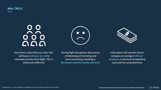 During ﬂight disruptions, the process
of rebooking is frustrating and
time-consuming, resulting in
decreased customer loyalty and trust.
Each time a client ﬂies out, their TMC
will keep a full team on call to
manually monitor their ﬂight. This is
costly and inefﬁcient.
A disruption will cost the client’s
company on average $1200 per
employee, in the form of rebooking
costs and loss of productivity.
1 https://www.forbes.com/forbesinsights/sabre/index.html 2 CWT Report - Hidden Costs of Business Travel
Why TMCs?
Conﬁdential - Do not duplicate or distribute without written permission from Pilota
 