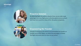 Proactive Solution
By detecting ﬂight disruptions ahead of time, we are able to get
passengers on a new ﬂight prior to the disruption announcement
and help them avoid the chaos of the disruption completely.
Advantage
Empowering the Traveler
Instead of waiting for the airline to accommodate the traveler on
another one of their ﬂights, we allow the passenger to choose
the ﬂight that works best for them on any airline.
 