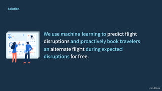 Solution
We use machine learning to predict ﬂight
disruptions and proactively book travelers
an alternate ﬂight during expected
disruptions for free.
 