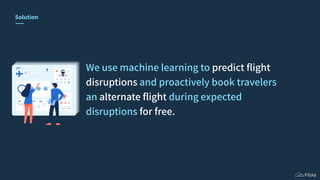 Solution
We use machine learning to predict ﬂight
disruptions and proactively book travelers
an alternate ﬂight during exp...