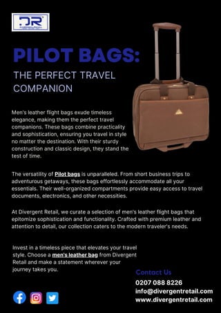 PILOT BAGS:
THE PERFECT TRAVEL
COMPANION
Contact Us
Men's leather flight bags exude timeless
elegance, making them the perfect travel
companions. These bags combine practicality
and sophistication, ensuring you travel in style
no matter the destination. With their sturdy
construction and classic design, they stand the
test of time.
The versatility of Pilot bags is unparalleled. From short business trips to
adventurous getaways, these bags effortlessly accommodate all your
essentials. Their well-organized compartments provide easy access to travel
documents, electronics, and other necessities.
At Divergent Retail, we curate a selection of men's leather flight bags that
epitomize sophistication and functionality. Crafted with premium leather and
attention to detail, our collection caters to the modern traveler's needs.
Invest in a timeless piece that elevates your travel
style. Choose a men's leather bag from Divergent
Retail and make a statement wherever your
journey takes you.
0207 088 8226
info@divergentretail.com
www.divergentretail.com
 