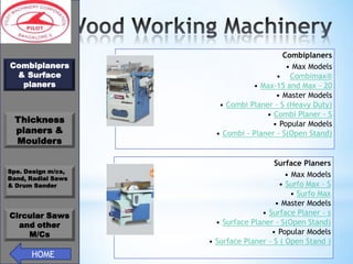 *
Combiplaners
& Surface
planers

Thickness
planers &
Moulders
Spe. Design m/cs,
Band, Radial Saws
& Drum Sander

Circular Saws
and other
M/Cs

HOME

Combiplaners
• Max Models
• Combimax®
• Max-15 and Max - 20
• Master Models
• Combi Planer - S (Heavy Duty)
• Combi Planer - S
• Popular Models
• Combi - Planer - S(Open Stand)

Surface Planers
• Max Models
• Surfo Max – S
• Surfo Max
• Master Models
• Surface Planer – s
• Surface Planer - S(Open Stand)
• Popular Models
• Surface Planer - S ( Open Stand )

 