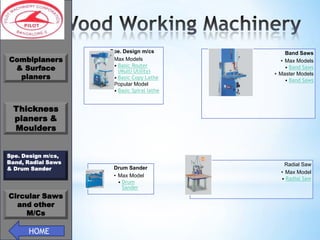 *
Combiplaners
& Surface
planers

Spe. Design m/cs
• Max Models
• Basic Router
(Multi Utility)
• Basic Copy Lathe
• Popular Model
• Basic Spiral lathe

Band Saws
• Max Models
• Band Saws
• Master Models
• Band Saws

Thickness
planers &
Moulders
Spe. Design m/cs,
Band, Radial Saws
& Drum Sander

Circular Saws
and other
M/Cs

HOME

Drum Sander
• Max Model
• Drum
Sander

Radial Saw
• Max Model
• Radial Saw

 