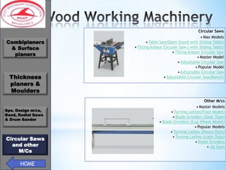 *
Combiplaners
& Surface
planers

Thickness
planers &
Moulders
Spe. Design m/cs,
Band, Radial Saws
& Drum Sander

Circular Saws
and other
M/Cs

HOME

Circular Saws
• Max Models
• Table Saw(Open Stand with Sliding Table)
• Tilting Arbour Circular Saw ( with Sliding Table)
• Tilting Arbour Circular Saw
• Master Model
• Adjustable Circular Saw
• Popular Model
• Adjustable Circular Saw
• Adjustable Circular Saw(Bench)

Other M/cs
• Master Models
• Turning Lathes(Floor Model)
• Blade Grinders (Gear Type)
• Blade Grinders (Cup Wheel Model)
• Popular Models
• Turning Lathes (Heavy Duty)
• Turning Lathes (Light Duty)
• Blade Grinders
• Jig Saws

 