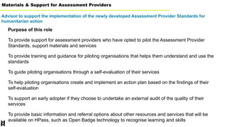 Materials & Support for Assessment Providers
Advisor to support the implementation of the newly developed Assessment Provider Standards for
humanitarian action
Purpose of this role
To provide support for assessment providers who have opted to pilot the Assessment Provider
Standards, support materials and services
To provide training and guidance for piloting organisations that helps them understand and use the
standards
To guide piloting organisations through a self-evaluation of their services
To help piloting organisations create and implement an action plan based on the findings of their
self-evaluation
To support an early adopter if they choose to undertake an external audit of the quality of their
services
To provide basic information and referral options about other resources and services that will be
available on HPass, such as Open Badge technology to recognise learning and skills
 