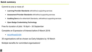 Quick summary
Commit to one or more of:
 Learning Provider Standards with/without supporting services
 Assessment Provider Standards with/without supporting services
 Auditing Service for either/both Standards, with/without supporting services
 Open Badge Credentialing Technology
Free for duration of pilot: 18 April – 30 September
Complete an Expression of Interest before 9 March 2018:
 bit.ly/HPassEOI-EN
30 organisations will be chosen as Early Adopters by 16 March
Multiple benefits for committed organisations!
 