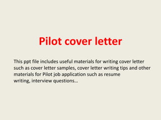 Pilot cover letter
This ppt file includes useful materials for writing cover letter
such as cover letter samples, cover letter writing tips and other
materials for Pilot job application such as resume
writing, interview questions…

 