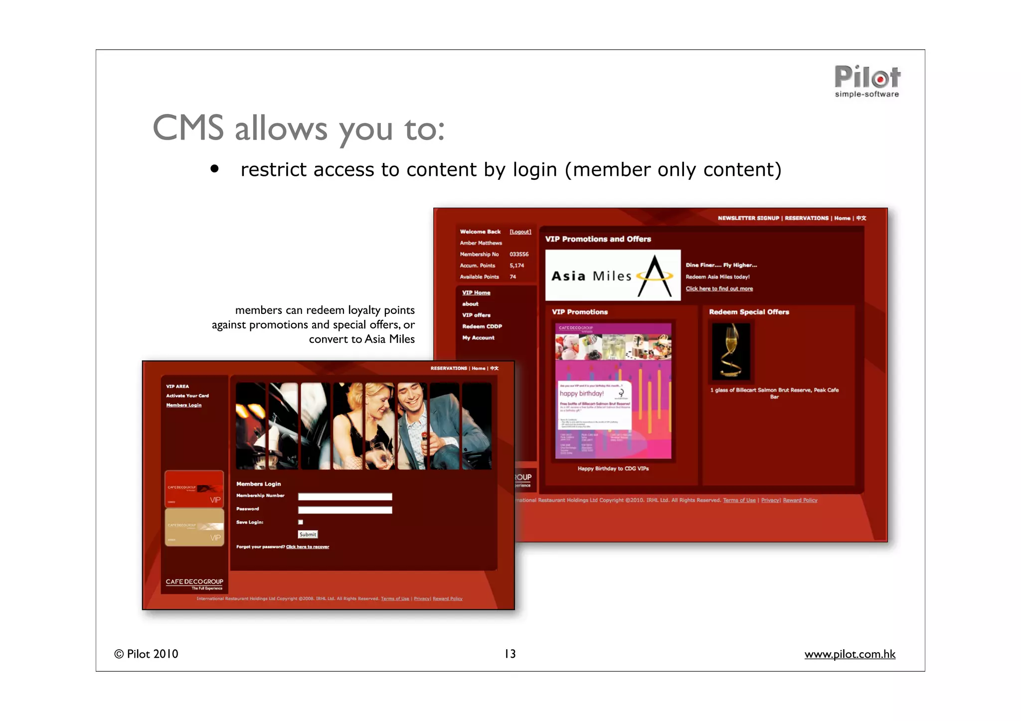 CMS allows you to:
               •    restrict access to content by login (member only content)




                    members can redeem loyalty points
               against promotions and special offers, or
                                 convert to Asia Miles




© Pilot 2010                                               13                   www.pilot.com.hk
 