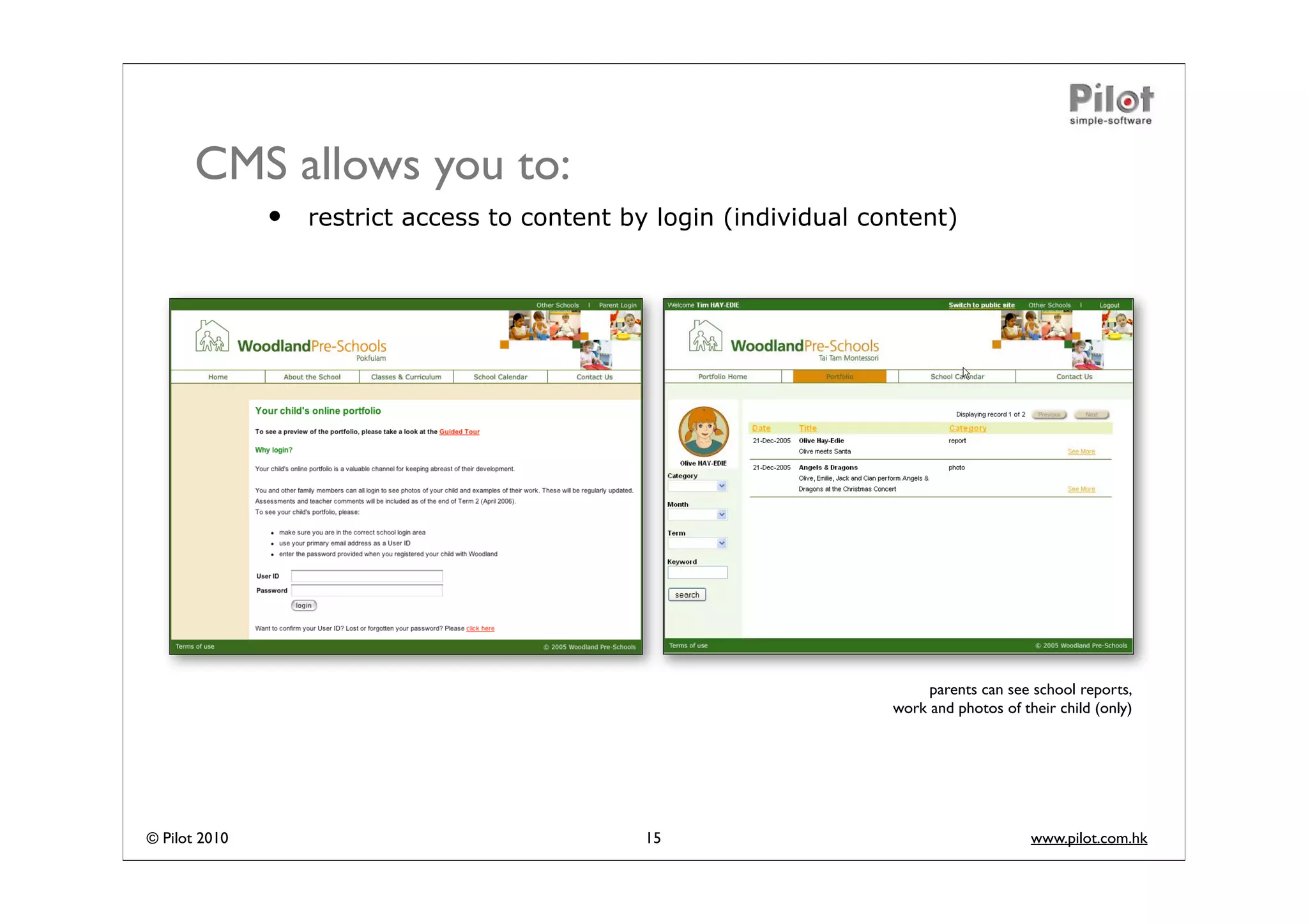 CMS allows you to:
               •   restrict access to content by login (individual content)




                                                                          parents can see school reports,
                                                                     work and photos of their child (only)




© Pilot 2010                                    15                                        www.pilot.com.hk
 