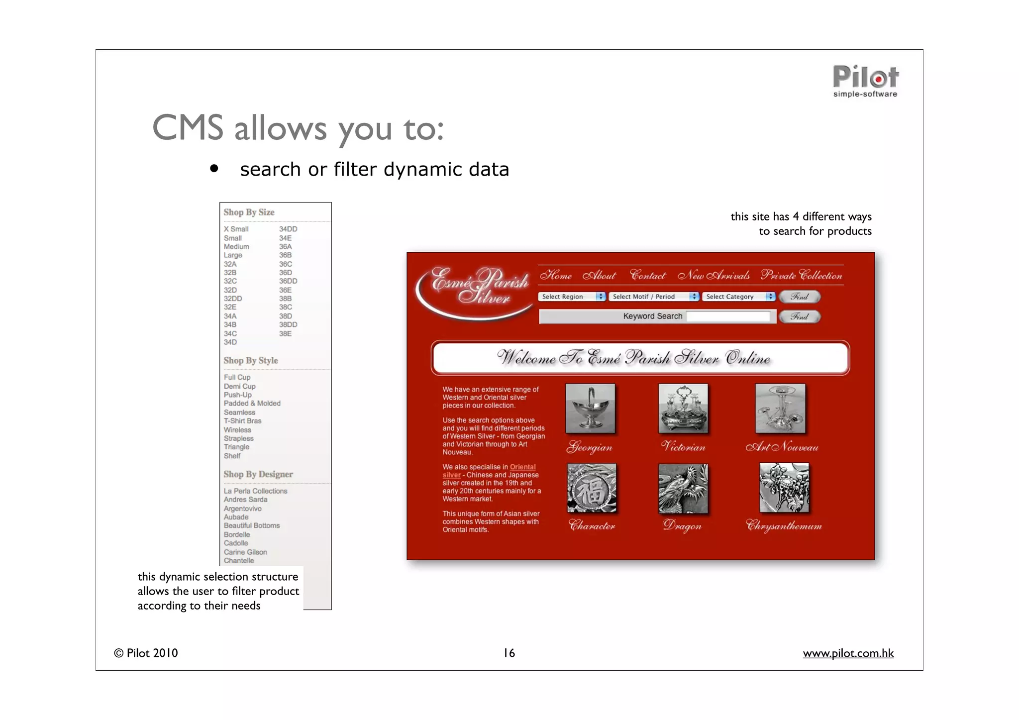 CMS allows you to:
                 •      search or filter dynamic data

                                                         this site has 4 different ways
                                                                to search for products




    this dynamic selection structure
    allows the user to ﬁlter product
    according to their needs


© Pilot 2010                                        16                  www.pilot.com.hk
 