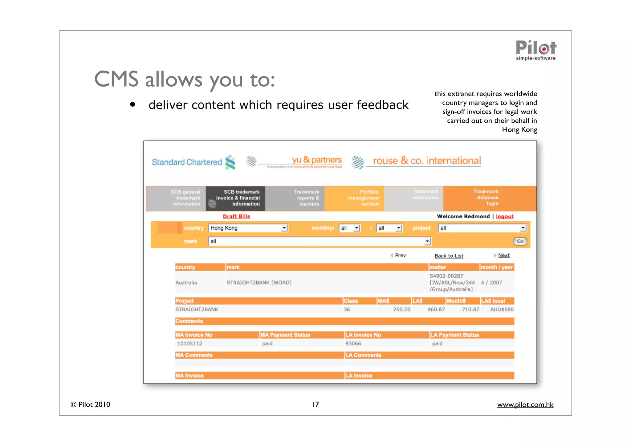 CMS allows you to:                                         this extranet requires worldwide
               •   deliver content which requires user feedback      country managers to login and
                                                                     sign-off invoices for legal work
                                                                       carried out on their behalf in
                                                                                          Hong Kong




© Pilot 2010                                  17                                       www.pilot.com.hk
 