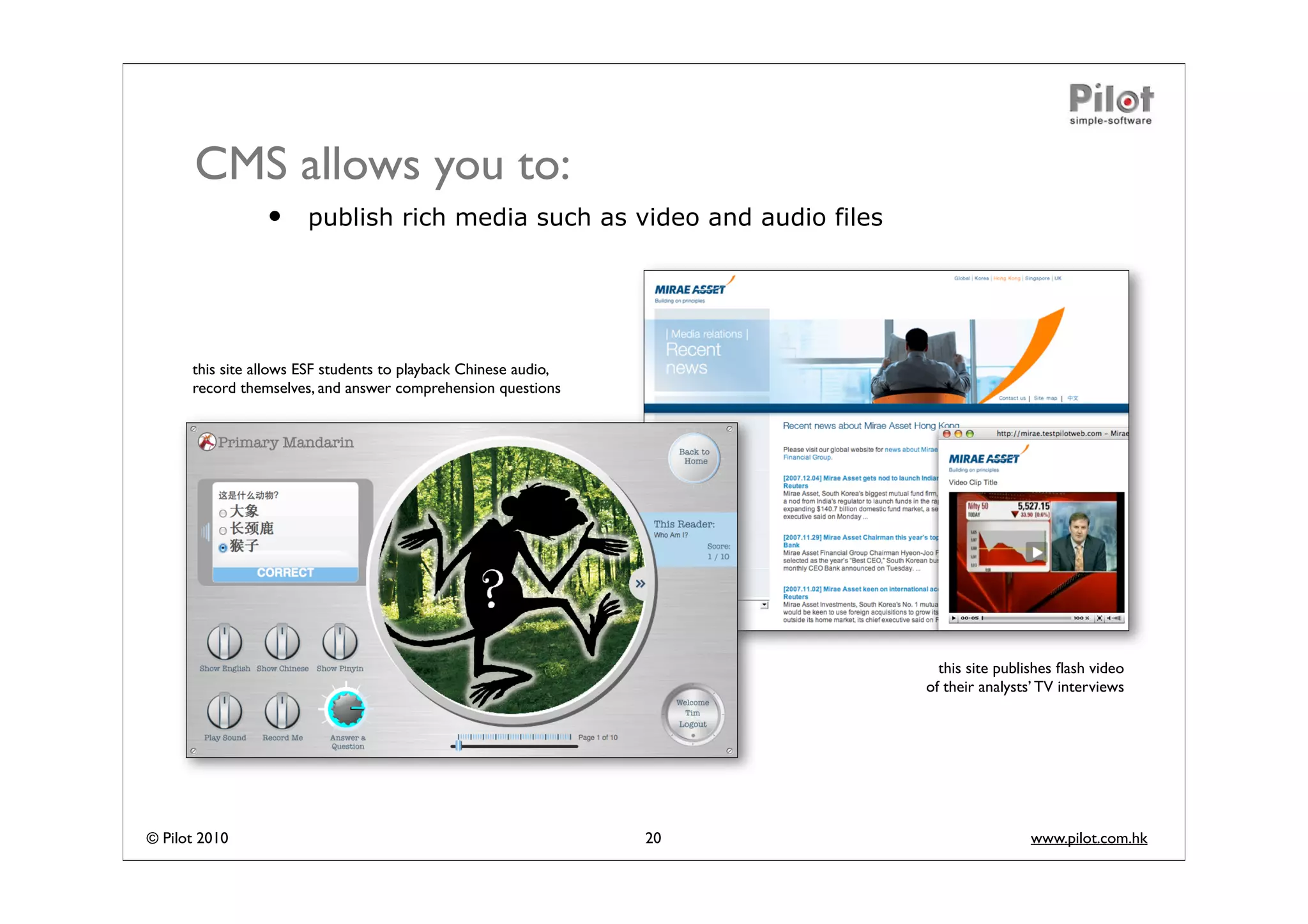 CMS allows you to:
                 •     publish rich media such as video and audio files




      this site allows ESF students to playback Chinese audio,
      record themselves, and answer comprehension questions




                                                                            this site publishes ﬂash video
                                                                          of their analysts’ TV interviews




© Pilot 2010                                                     20                       www.pilot.com.hk
 